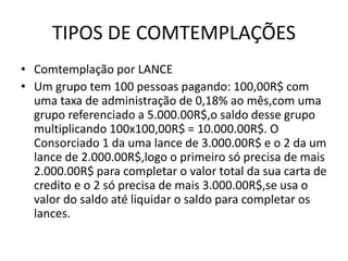 TIPOS DE COMTEMPLAÇÕES
• Comtemplação por LANCE
• Um grupo tem 100 pessoas pagando: 100,00R$ com
uma taxa de administração de 0,18% ao mês,com uma
grupo referenciado a 5.000.00R$,o saldo desse grupo
multiplicando 100x100,00R$ = 10.000.00R$. O
Consorciado 1 da uma lance de 3.000.00R$ e o 2 da um
lance de 2.000.00R$,logo o primeiro só precisa de mais
2.000.00R$ para completar o valor total da sua carta de
credito e o 2 só precisa de mais 3.000.00R$,se usa o
valor do saldo até liquidar o saldo para completar os
lances.
 