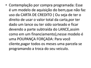 • Contemplação por compra programada: Esse
é um modelo de aquisição do bem,que não faz
uso da CARTA DE CREDITO ( Ou seja de ter o
direito de usar o valor total da carta,por ter
dado um lance ou ter sido sorteado e ficar
devendo a parte subtraída do LANCE,assim
como em um financiamento),nesse modelo é
uma POUPANÇA FORÇADA: Para você
cliente,pagar todos os meses uma parcela se
programando a troca do seu veiculo.
 