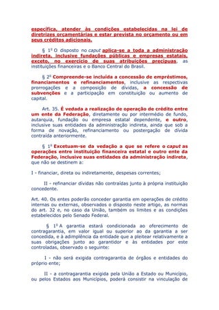 específica, atender às condições estabelecidas na lei de
diretrizes orçamentárias e estar prevista no orçamento ou em
seus créditos adicionais.
§ 1o O disposto no caput aplica-se a toda a administração
indireta, inclusive fundações públicas e empresas estatais,
exceto, no exercício de suas atribuições precípuas, as
instituições financeiras e o Banco Central do Brasil.
§ 2o Compreende-se incluída a concessão de empréstimos,
financiamentos e refinanciamentos, inclusive as respectivas
prorrogações e a composição de dívidas, a concessão de
subvenções e a participação em constituição ou aumento de
capital.
Art. 35. É vedada a realização de operação de crédito entre
um ente da Federação, diretamente ou por intermédio de fundo,
autarquia, fundação ou empresa estatal dependente, e outro,
inclusive suas entidades da administração indireta, ainda que sob a
forma de novação, refinanciamento ou postergação de dívida
contraída anteriormente.
§ 1o Excetuam-se da vedação a que se refere o caput as
operações entre instituição financeira estatal e outro ente da
Federação, inclusive suas entidades da administração indireta,
que não se destinem a:
I - financiar, direta ou indiretamente, despesas correntes;
II - refinanciar dívidas não contraídas junto à própria instituição
concedente.
Art. 40. Os entes poderão conceder garantia em operações de
crédito internas ou externas, observados o disposto neste artigo, as
normas do art. 32 e, no caso da União, também os limites e as
condições estabelecidos pelo Senado Federal.
§ 1o A garantia estará condicionada ao oferecimento de
contragarantia, em valor igual ou superior ao da garantia a ser
concedida, e à adimplência da entidade que a pleitear relativamente a
suas obrigações junto ao garantidor e às entidades por este
controladas, observado o seguinte:
I - não será exigida contragarantia de órgãos e entidades do
próprio ente;
II - a contragarantia exigida pela União a Estado ou Município,
ou pelos Estados aos Municípios, poderá consistir na vinculação de
 