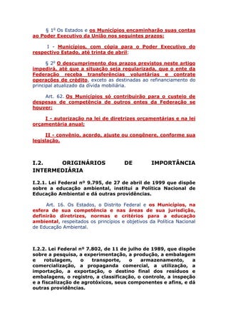 § 1o Os Estados e os Municípios encaminharão suas contas
ao Poder Executivo da União nos seguintes prazos:
I - Municípios, com cópia para o Poder Executivo do
respectivo Estado, até trinta de abril;
§ 2o O descumprimento dos prazos previstos neste artigo
impedirá, até que a situação seja regularizada, que o ente da
Federação receba transferências voluntárias e contrate
operações de crédito, exceto as destinadas ao refinanciamento do
principal atualizado da dívida mobiliária.
Art. 62. Os Municípios só contribuirão para o custeio de
despesas de competência de outros entes da Federação se
houver:
I - autorização na lei de diretrizes orçamentárias e na lei
orçamentária anual;
II - convênio, acordo, ajuste ou congênere, conforme sua
legislação.
I.2. ORIGINÁRIOS DE IMPORTÂNCIA
INTERMEDIÁRIA
I.2.1. Lei Federal nº 9.795, de 27 de abril de 1999 que dispõe
sobre a educação ambiental, institui a Política Nacional de
Educação Ambiental e dá outras providências.
Art. 16. Os Estados, o Distrito Federal e os Municípios, na
esfera de sua competência e nas áreas de sua jurisdição,
definirão diretrizes, normas e critérios para a educação
ambiental, respeitados os princípios e objetivos da Política Nacional
de Educação Ambiental.
I.2.2. Lei Federal nº 7.802, de 11 de julho de 1989, que dispõe
sobre a pesquisa, a experimentação, a produção, a embalagem
e rotulagem, o transporte, o armazenamento, a
comercialização, a propaganda comercial, a utilização, a
importação, a exportação, o destino final dos resíduos e
embalagens, o registro, a classificação, o controle, a inspeção
e a fiscalização de agrotóxicos, seus componentes e afins, e dá
outras providências.
 