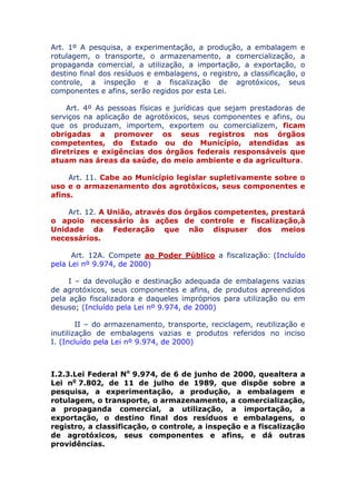 Art. 1º A pesquisa, a experimentação, a produção, a embalagem
e rotulagem, o transporte, o armazenamento, a comercialização, a
propaganda comercial, a utilização, a importação, a exportação, o
destino final dos resíduos e embalagens, o registro, a classificação, o
controle, a inspeção e a fiscalização de agrotóxicos, seus
componentes e afins, serão regidos por esta Lei.
Art. 4º As pessoas físicas e jurídicas que sejam prestadoras de
serviços na aplicação de agrotóxicos, seus componentes e afins, ou
que os produzam, importem, exportem ou comercializem, ficam
obrigadas a promover os seus registros nos órgãos
competentes, do Estado ou do Município, atendidas as
diretrizes e exigências dos órgãos federais responsáveis que
atuam nas áreas da saúde, do meio ambiente e da agricultura.
Art. 11. Cabe ao Município legislar supletivamente sobre o
uso e o armazenamento dos agrotóxicos, seus componentes e
afins.
Art. 12. A União, através dos órgãos competentes, prestará
o apoio necessário às ações de controle e fiscalização, à
Unidade da Federação que não dispuser dos meios
necessários.
Art. 12A. Compete ao Poder Público a fiscalização: (Incluído
pela Lei nº 9.974, de 2000)
I – da devolução e destinação adequada de embalagens vazias
de agrotóxicos, seus componentes e afins, de produtos apreendidos
pela ação fiscalizadora e daqueles impróprios para utilização ou em
desuso; (Incluído pela Lei nº 9.974, de 2000)
II – do armazenamento, transporte, reciclagem, reutilização e
inutilização de embalagens vazias e produtos referidos no inciso
I. (Incluído pela Lei nº 9.974, de 2000)
I.2.3. Lei Federal No 9.974, de 6 de junho de 2000, que altera
a Lei no 7.802, de 11 de julho de 1989, que dispõe sobre a
pesquisa, a experimentação, a produção, a embalagem e
rotulagem, o transporte, o armazenamento, a comercialização,
a propaganda comercial, a utilização, a importação, a
exportação, o destino final dos resíduos e embalagens, o
registro, a classificação, o controle, a inspeção e a fiscalização
de agrotóxicos, seus componentes e afins, e dá outras
providências.
 