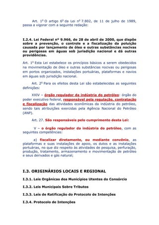 Art. 1o O artigo 6o da Lei no 7.802, de 11 de julho de 1989,
passa a vigorar com a seguinte redação:
I.2.4. Lei Federal nº 9.966, de 28 de abril de 2000, que dispõe
sobre a prevenção, o controle e a fiscalização da poluição
causada por lançamento de óleo e outras substâncias nocivas
ou perigosas em águas sob jurisdição nacional e dá outras
providências.
Art. 1o Esta Lei estabelece os princípios básicos a serem
obedecidos na movimentação de óleo e outras substâncias nocivas ou
perigosas em portos organizados, instalações portuárias, plataformas
e navios em águas sob jurisdição nacional.
Art. 2o Para os efeitos desta Lei são estabelecidas as seguintes
definições:
XXIV – órgão regulador da indústria do petróleo: órgão do
poder executivo federal, responsável pela regulação, contratação
e fiscalização das atividades econômicas da indústria do petróleo,
sendo tais atribuições exercidas pela Agência Nacional do Petróleo
(ANP).
Art. 27. São responsáveis pelo cumprimento desta Lei:
V – o órgão regulador da indústria do petróleo, com as
seguintes competências:
a) fiscalizar diretamente, ou mediante convênio, as
plataformas e suas instalações de apoio, os dutos e as instalações
portuárias, no que diz respeito às atividades de pesquisa, perfuração,
produção, tratamento, armazenamento e movimentação de petróleo
e seus derivados e gás natural;
I.3. ORIGINÁRIOS LOCAIS E REGIONAL
I.3.1. Leis Orgânicas dos Municípios Utentes do Consórcio
I.3.2. Leis Municipais Sobre Tributos
I.3.3. Leis de Ratificação do Protocolo de Intenções
I.3.4. Protocolo de Intenções
 