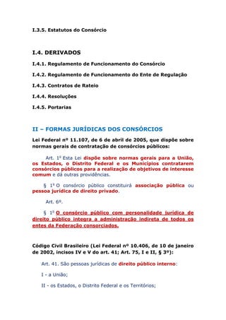 I.3.5. Estatutos do Consórcio
I.4. DERIVADOS
I.4.1. Regulamento de Funcionamento do Consórcio
I.4.2. Regulamento de Funcionamento do Ente de Regulação
I.4.3. Contratos de Rateio
I.4.4. Resoluções
I.4.5. Portarias
II – FORMAS JURÍDICAS DOS CONSÓRCIOS
Lei Federal nº 11.107, de 6 de abril de 2005, que dispõe sobre
normas gerais de contratação de consórcios públicos:
Art. 1o Esta Lei dispõe sobre normas gerais para a União,
os Estados, o Distrito Federal e os Municípios contratarem
consórcios públicos para a realização de objetivos de interesse
comum e dá outras providências.
§ 1o O consórcio público constituirá associação pública ou
pessoa jurídica de direito privado.
Art. 6º.
§ 1o O consórcio público com personalidade jurídica de
direito público integra a administração indireta de todos os
entes da Federação consorciados.
Código Civil Brasileiro (Lei Federal nº 10.406, de 10 de janeiro
de 2002, incisos IV e V do art. 41; Art. 75, I e II, § 3º):
Art. 41. São pessoas jurídicas de direito público interno:
I - a União;
II - os Estados, o Distrito Federal e os Territórios;
 