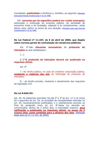 moralidade, publicidade e eficiência e, também, ao seguinte: (Redação
dada pela Emenda Constitucional nº 19, de 1998)
XIX - somente por lei específica poderá ser criada
autarquia e autorizada a instituição de empresa pública, de
sociedade de economia mista e de fundação, cabendo à lei
complementar, neste último caso, definir as áreas de sua
atuação; (Redação dada pela Emenda Constitucional nº 19, de 1998)
Na Lei Federal nº 11.107, de 6 de abril de 2005, que dispõe
sobre normas gerais de contratação de consórcios públicos:
Art. 4o São cláusulas necessárias do protocolo de
intenções as que estabeleçam:
[...].
§ 5o O protocolo de intenções deverá ser publicado na
imprensa oficial.
Art. 6o
I – de direito público, no caso de constituir associação pública,
mediante a vigência das leis de ratificação do protocolo de
intenções;
II – de direito privado, mediante o atendimento dos requisitos
da legislação civil.
Na Lei 8.666/93:
Art. 26. As dispensas previstas nos §§ 2o e 4o do art. 17 e no
inciso III e seguintes do art. 24, as situações de inexigibilidade
referidas no art. 25, necessariamente justificadas, e o retardamento
previsto no final do parágrafo único do art. 8o desta Lei deverão ser
comunicados, dentro de 3 (três) dias, à autoridade superior, para
ratificação e publicação na imprensa oficial, no prazo de 5
(cinco) dias, como condição para a eficácia dos atos. (Redação
dada pela Lei nº 11.107, de 2005)
 