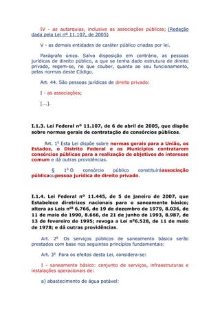 IV - as autarquias, inclusive as associações públicas; (Redação
dada pela Lei nº 11.107, de 2005)
V - as demais entidades de caráter público criadas por lei.
Parágrafo único. Salvo disposição em contrário, as pessoas
jurídicas de direito público, a que se tenha dado estrutura de direito
privado, regem-se, no que couber, quanto ao seu funcionamento,
pelas normas deste Código.
Art. 44. São pessoas jurídicas de direito privado:
I - as associações;
[...].
I.1.3. Lei Federal nº 11.107, de 6 de abril de 2005, que dispõe
sobre normas gerais de contratação de consórcios públicos.
Art. 1o Esta Lei dispõe sobre normas gerais para a União, os
Estados, o Distrito Federal e os Municípios contratarem
consórcios públicos para a realização de objetivos de interesse
comum e dá outras providências.
§ 1o O consórcio público constituirá associação pública ou
pessoa jurídica de direito privado.
I.1.4. Lei Federal nº 11.445, de 5 de janeiro de 2007, que
Estabelece diretrizes nacionais para o saneamento básico;
altera as Leis nos 6.766, de 19 de dezembro de 1979, 8.036, de
11 de maio de 1990, 8.666, de 21 de junho de 1993, 8.987, de
13 de fevereiro de 1995; revoga a Lei no 6.528, de 11 de maio
de 1978; e dá outras providências.
Art. 2o Os serviços públicos de saneamento básico serão
prestados com base nos seguintes princípios fundamentais:
Art. 3o Para os efeitos desta Lei, considera-se:
I - saneamento básico: conjunto de serviços, infraestruturas e
instalações operacionais de:
a) abastecimento de água potável:
 
