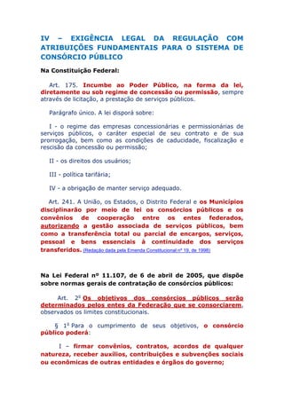 IV – EXIGÊNCIA LEGAL DA REGULAÇÃO COM
ATRIBUIÇÕES FUNDAMENTAIS PARA O SISTEMA DE
CONSÓRCIO PÚBLICO
Na Constituição Federal:
Art. 175. Incumbe ao Poder Público, na forma da lei,
diretamente ou sob regime de concessão ou permissão, sempre
através de licitação, a prestação de serviços públicos.
Parágrafo único. A lei disporá sobre:
I - o regime das empresas concessionárias e permissionárias de
serviços públicos, o caráter especial de seu contrato e de sua
prorrogação, bem como as condições de caducidade, fiscalização e
rescisão da concessão ou permissão;
II - os direitos dos usuários;
III - política tarifária;
IV - a obrigação de manter serviço adequado.
Art. 241. A União, os Estados, o Distrito Federal e os Municípios
disciplinarão por meio de lei os consórcios públicos e os
convênios de cooperação entre os entes federados,
autorizando a gestão associada de serviços públicos, bem
como a transferência total ou parcial de encargos, serviços,
pessoal e bens essenciais à continuidade dos serviços
transferidos. (Redação dada pela Emenda Constitucional nº 19, de 1998)
Na Lei Federal nº 11.107, de 6 de abril de 2005, que dispõe
sobre normas gerais de contratação de consórcios públicos:
Art. 2o Os objetivos dos consórcios públicos serão
determinados pelos entes da Federação que se consorciarem,
observados os limites constitucionais.
§ 1o Para o cumprimento de seus objetivos, o consórcio
público poderá:
I – firmar convênios, contratos, acordos de qualquer
natureza, receber auxílios, contribuições e subvenções sociais
ou econômicas de outras entidades e órgãos do governo;
 