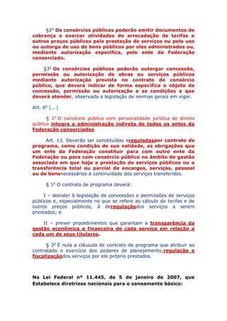 §2o Os consórcios públicos poderão emitir documentos de
cobrança e exercer atividades de arrecadação de tarifas e
outros preços públicos pela prestação de serviços ou pelo uso
ou outorga de uso de bens públicos por eles administrados ou,
mediante autorização específica, pelo ente da Federação
consorciado.
§3o Os consórcios públicos poderão outorgar concessão,
permissão ou autorização de obras ou serviços públicos
mediante autorização prevista no contrato de consórcio
público, que deverá indicar de forma específica o objeto da
concessão, permissão ou autorização e as condições a que
deverá atender, observada a legislação de normas gerais em vigor.
Art. 6o [...].
§ 1o O consórcio público com personalidade jurídica de direito
público integra a administração indireta de todos os entes da
Federação consorciados.
Art. 13. Deverão ser constituídas e reguladas por contrato
de programa, como condição de sua validade, as obrigações
que um ente da Federação constituir para com outro ente da
Federação ou para com consórcio público no âmbito de gestão
associada em que haja a prestação de serviços públicos ou a
transferência total ou parcial de encargos, serviços, pessoal
ou de bens necessários à continuidade dos serviços transferidos.
§ 1o O contrato de programa deverá:
I – atender à legislação de concessões e permissões de serviços
públicos e, especialmente no que se refere ao cálculo de tarifas e de
outros preços públicos, à de regulação dos serviços a serem
prestados; e
II – prever procedimentos que garantam a transparência da
gestão econômica e financeira de cada serviço em relação a
cada um de seus titulares.
§ 3o É nula a cláusula de contrato de programa que atribuir ao
contratado o exercício dos poderes de planejamento, regulação e
fiscalização dos serviços por ele próprio prestados.
Na Lei Federal nº 11.445, de 5 de janeiro de 2007, que
Estabelece diretrizes nacionais para o saneamento básico:
 