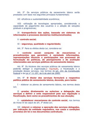 Art. 2o Os serviços públicos de saneamento básico serão
prestados com base nos seguintes princípios fundamentais:
VII - eficiência e sustentabilidade econômica;
VIII - utilização de tecnologias apropriadas, considerando a
capacidade de pagamento dos usuários e a adoção de soluções
graduais e progressivas;
IX - transparência das ações, baseada em sistemas de
informações e processos decisórios institucionalizados;
X - controle social;
XI - segurança, qualidade e regularidade;
Art. 3o Para os efeitos desta Lei, considera-se:
V - controle social: conjunto de mecanismos e
procedimentos que garantem à sociedade informações,
representações técnicas e participações nos processos de
formulação de políticas, de planejamento e de avaliação
relacionados aos serviços públicos de saneamento básico;
Art. 8o Os titulares dos serviços públicos de saneamento básico
poderão delegar a organização, a regulação, a fiscalização e a
prestação desses serviços, nos termos do art. 241 da Constituição
Federal e da Lei no 11.107, de 6 de abril de 2005.
Art. 9o O titular dos serviços formulará a respectiva
política pública de saneamento básico, devendo, para tanto:
I - elaborar os planos de saneamento básico, nos termos desta
Lei;
II - prestar diretamente ou autorizar a delegação dos
serviços e definir o ente responsável pela sua regulação e
fiscalização, bem como os procedimentos de sua atuação;
V - estabelecer mecanismos de controle social, nos termos
do inciso IV do caput do art. 3o desta Lei;
VII - intervir e retomar a operação dos serviços delegados,
por indicação da entidade reguladora, nos casos e condições
previstos em lei e nos documentos contratuais.
 