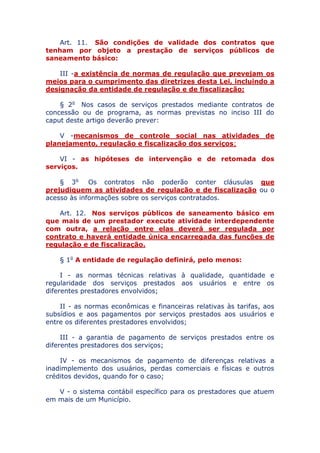 Art. 11. São condições de validade dos contratos que
tenham por objeto a prestação de serviços públicos de
saneamento básico:
III - a existência de normas de regulação que prevejam os
meios para o cumprimento das diretrizes desta Lei, incluindo a
designação da entidade de regulação e de fiscalização;
§ 2o Nos casos de serviços prestados mediante contratos de
concessão ou de programa, as normas previstas no inciso III do
caput deste artigo deverão prever:
V - mecanismos de controle social nas atividades de
planejamento, regulação e fiscalização dos serviços;
VI - as hipóteses de intervenção e de retomada dos
serviços.
§ 3o Os contratos não poderão conter cláusulas que
prejudiquem as atividades de regulação e de fiscalização ou o
acesso às informações sobre os serviços contratados.
Art. 12. Nos serviços públicos de saneamento básico em
que mais de um prestador execute atividade interdependente
com outra, a relação entre elas deverá ser regulada por
contrato e haverá entidade única encarregada das funções de
regulação e de fiscalização.
§ 1o A entidade de regulação definirá, pelo menos:
I - as normas técnicas relativas à qualidade, quantidade e
regularidade dos serviços prestados aos usuários e entre os
diferentes prestadores envolvidos;
II - as normas econômicas e financeiras relativas às tarifas, aos
subsídios e aos pagamentos por serviços prestados aos usuários e
entre os diferentes prestadores envolvidos;
III - a garantia de pagamento de serviços prestados entre os
diferentes prestadores dos serviços;
IV - os mecanismos de pagamento de diferenças relativas a
inadimplemento dos usuários, perdas comerciais e físicas e outros
créditos devidos, quando for o caso;
V - o sistema contábil específico para os prestadores que atuem
em mais de um Município.
 
