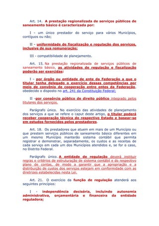 Art. 14. A prestação regionalizada de serviços públicos de
saneamento básico é caracterizada por:
I - um único prestador do serviço para vários Municípios,
contíguos ou não;
II - uniformidade de fiscalização e regulação dos serviços,
inclusive de sua remuneração;
III - compatibilidade de planejamento.
Art. 15. Na prestação regionalizada de serviços públicos de
saneamento básico, as atividades de regulação e fiscalização
poderão ser exercidas:
I - por órgão ou entidade de ente da Federação a que o
titular tenha delegado o exercício dessas competências por
meio de convênio de cooperação entre entes da Federação,
obedecido o disposto no art. 241 da Constituição Federal;
II - por consórcio público de direito público integrado pelos
titulares dos serviços.
Parágrafo único. No exercício das atividades de planejamento
dos serviços a que se refere o caput deste artigo, o titular poderá
receber cooperação técnica do respectivo Estado e basear-se
em estudos fornecidos pelos prestadores.
Art. 18. Os prestadores que atuem em mais de um Município ou
que prestem serviços públicos de saneamento básico diferentes em
um mesmo Município manterão sistema contábil que permita
registrar e demonstrar, separadamente, os custos e as receitas de
cada serviço em cada um dos Municípios atendidos e, se for o caso,
no Distrito Federal.
Parágrafo único. A entidade de regulação deverá instituir
regras e critérios de estruturação de sistema contábil e do respectivo
plano de contas, de modo a garantir que a apropriação e a
distribuição de custos dos serviços estejam em conformidade com as
diretrizes estabelecidas nesta Lei.
Art. 21. O exercício da função de regulação atenderá aos
seguintes princípios:
I - independência decisória, incluindo autonomia
administrativa, orçamentária e financeira da entidade
reguladora;
 