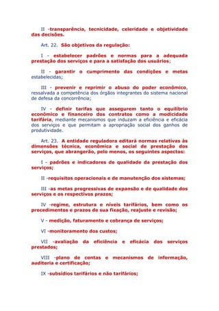 II - transparência, tecnicidade, celeridade e objetividade
das decisões.
Art. 22. São objetivos da regulação:
I - estabelecer padrões e normas para a adequada
prestação dos serviços e para a satisfação dos usuários;
II - garantir o cumprimento das condições e metas
estabelecidas;
III - prevenir e reprimir o abuso do poder econômico,
ressalvada a competência dos órgãos integrantes do sistema nacional
de defesa da concorrência;
IV - definir tarifas que assegurem tanto o equilíbrio
econômico e financeiro dos contratos como a modicidade
tarifária, mediante mecanismos que induzam a eficiência e eficácia
dos serviços e que permitam a apropriação social dos ganhos de
produtividade.
Art. 23. A entidade reguladora editará normas relativas às
dimensões técnica, econômica e social de prestação dos
serviços, que abrangerão, pelo menos, os seguintes aspectos:
I - padrões e indicadores de qualidade da prestação dos
serviços;
II - requisitos operacionais e de manutenção dos sistemas;
III - as metas progressivas de expansão e de qualidade
dos serviços e os respectivos prazos;
IV - regime, estrutura e níveis tarifários, bem como os
procedimentos e prazos de sua fixação, reajuste e revisão;
V - medição, faturamento e cobrança de serviços;
VI - monitoramento dos custos;
VII - avaliação da eficiência e eficácia dos serviços
prestados;
VIII - plano de contas e mecanismos de informação,
auditoria e certificação;
IX - subsídios tarifários e não tarifários;
 