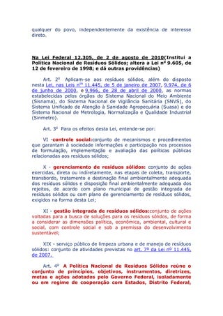 qualquer do povo, independentemente da existência de interesse
direto.
Na Lei Federal 12.305, de 2 de agosto de 2010 (Institui a
Política Nacional de Resíduos Sólidos; altera a Lei no 9.605, de
12 de fevereiro de 1998; e dá outras providências)
Art. 2o Aplicam-se aos resíduos sólidos, além do disposto
nesta Lei, nas Leis nos 11.445, de 5 de janeiro de 2007, 9.974, de 6
de junho de 2000, e 9.966, de 28 de abril de 2000, as normas
estabelecidas pelos órgãos do Sistema Nacional do Meio Ambiente
(Sisnama), do Sistema Nacional de Vigilância Sanitária (SNVS), do
Sistema Unificado de Atenção à Sanidade Agropecuária (Suasa) e do
Sistema Nacional de Metrologia, Normalização e Qualidade Industrial
(Sinmetro).
Art. 3o Para os efeitos desta Lei, entende-se por:
VI - controle social: conjunto de mecanismos e procedimentos
que garantam à sociedade informações e participação nos processos
de formulação, implementação e avaliação das políticas públicas
relacionadas aos resíduos sólidos;
X - gerenciamento de resíduos sólidos: conjunto de ações
exercidas, direta ou indiretamente, nas etapas de coleta, transporte,
transbordo, tratamento e destinação final ambientalmente adequada
dos resíduos sólidos e disposição final ambientalmente adequada dos
rejeitos, de acordo com plano municipal de gestão integrada de
resíduos sólidos ou com plano de gerenciamento de resíduos sólidos,
exigidos na forma desta Lei;
XI - gestão integrada de resíduos sólidos: conjunto de ações
voltadas para a busca de soluções para os resíduos sólidos, de forma
a considerar as dimensões política, econômica, ambiental, cultural e
social, com controle social e sob a premissa do desenvolvimento
sustentável;
XIX - serviço público de limpeza urbana e de manejo de resíduos
sólidos: conjunto de atividades previstas no art. 7º da Lei nº 11.445,
de 2007.
Art. 4o A Política Nacional de Resíduos Sólidos reúne o
conjunto de princípios, objetivos, instrumentos, diretrizes,
metas e ações adotados pelo Governo Federal, isoladamente
ou em regime de cooperação com Estados, Distrito Federal,
 