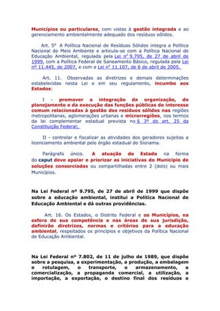 Municípios ou particulares, com vistas à gestão integrada e ao
gerenciamento ambientalmente adequado dos resíduos sólidos.
Art. 5o A Política Nacional de Resíduos Sólidos integra a Política
Nacional do Meio Ambiente e articula-se com a Política Nacional de
Educação Ambiental, regulada pela Lei no 9.795, de 27 de abril de
1999, com a Política Federal de Saneamento Básico, regulada pela Lei
nº 11.445, de 2007, e com a Lei no 11.107, de 6 de abril de 2005.
Art. 11. Observadas as diretrizes e demais determinações
estabelecidas nesta Lei e em seu regulamento, incumbe aos
Estados:
I - promover a integração da organização, do
planejamento e da execução das funções públicas de interesse
comum relacionadas à gestão dos resíduos sólidos nas regiões
metropolitanas, aglomerações urbanas e microrregiões, nos termos
da lei complementar estadual prevista no § 3º do art. 25 da
Constituição Federal;
II - controlar e fiscalizar as atividades dos geradores sujeitas a
licenciamento ambiental pelo órgão estadual do Sisnama.
Parágrafo único. A atuação do Estado na forma
do caput deve apoiar e priorizar as iniciativas do Município de
soluções consorciadas ou compartilhadas entre 2 (dois) ou mais
Municípios.
Na Lei Federal nº 9.795, de 27 de abril de 1999 que dispõe
sobre a educação ambiental, institui a Política Nacional de
Educação Ambiental e dá outras providências.
Art. 16. Os Estados, o Distrito Federal e os Municípios, na
esfera de sua competência e nas áreas de sua jurisdição,
definirão diretrizes, normas e critérios para a educação
ambiental, respeitados os princípios e objetivos da Política Nacional
de Educação Ambiental.
Na Lei Federal nº 7.802, de 11 de julho de 1989, que dispõe
sobre a pesquisa, a experimentação, a produção, a embalagem
e rotulagem, o transporte, o armazenamento, a
comercialização, a propaganda comercial, a utilização, a
importação, a exportação, o destino final dos resíduos e
 