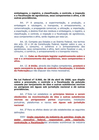 embalagens, o registro, a classificação, o controle, a inspeção
e a fiscalização de agrotóxicos, seus componentes e afins, e dá
outras providências.
Art. 1º A pesquisa, a experimentação, a produção, a
embalagem e rotulagem, o transporte, o armazenamento, a
comercialização, a propaganda comercial, a utilização, a importação,
a exportação, o destino final dos resíduos e embalagens, o registro, a
classificação, o controle, a inspeção e a fiscalização de agrotóxicos,
seus componentes e afins, serão regidos por esta Lei.
Art. 10. Compete aos Estados e ao Distrito Federal, nos termos
dos arts. 23 e 24 da Constituição Federal, legislar sobre o uso, a
produção, o consumo, o comércio e o armazenamento dos
agrotóxicos, seus componentes e afins, bem como fiscalizar o uso, o
consumo, o comércio, o armazenamento e o transporte interno.
Art. 11. Cabe ao Município legislar supletivamente sobre o
uso e o armazenamento dos agrotóxicos, seus componentes e
afins.
Art. 12. A União, através dos órgãos competentes, prestará o
apoio necessário às ações de controle e fiscalização, à Unidade
da Federação que não dispuser dos meios necessários.
Na Lei Federal nº 9.966, de 28 de abril de 2000, que dispõe
sobre a prevenção, o controle e a fiscalização da poluição
causada por lançamento de óleo e outras substâncias nocivas
ou perigosas em águas sob jurisdição nacional e dá outras
providências.
Art. 1o Esta Lei estabelece os princípios básicos a serem
obedecidos na movimentação de óleo e outras substâncias
nocivas ou perigosas em portos organizados, instalações
portuárias, plataformas e navios em águas sob jurisdição
nacional.
Art. 2o Para os efeitos desta Lei são estabelecidas as seguintes
definições:
XXIV – órgão regulador da indústria do petróleo: órgão do
poder executivo federal, responsável pela regulação,
contratação e fiscalização das atividades econômicas da indústria
 