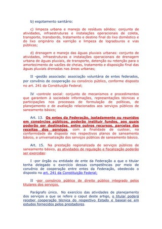 b) esgotamento sanitário:
c) limpeza urbana e manejo de resíduos sólidos: conjunto de
atividades, infraestruturas e instalações operacionais de coleta,
transporte, transbordo, tratamento e destino final do lixo doméstico e
do lixo originário da varrição e limpeza de logradouros e vias
públicas;
d) drenagem e manejo das águas pluviais urbanas: conjunto de
atividades, infraestruturas e instalações operacionais de drenagem
urbana de águas pluviais, de transporte, detenção ou retenção para o
amortecimento de vazões de cheias, tratamento e disposição final das
águas pluviais drenadas nas áreas urbanas;
II - gestão associada: associação voluntária de entes federados,
por convênio de cooperação ou consórcio público, conforme disposto
no art. 241 da Constituição Federal;
IV - controle social: conjunto de mecanismos e procedimentos
que garantem à sociedade informações, representações técnicas e
participações nos processos de formulação de políticas, de
planejamento e de avaliação relacionados aos serviços públicos de
saneamento básico;
Art. 13. Os entes da Federação, isoladamente ou reunidos
em consórcios públicos, poderão instituir fundos, aos quais
poderão ser destinadas, entre outros recursos, parcelas das
receitas dos serviços, com a finalidade de custear, na
conformidade do disposto nos respectivos planos de saneamento
básico, a universalização dos serviços públicos de saneamento básico.
Art. 15. Na prestação regionalizada de serviços públicos de
saneamento básico, as atividades de regulação e fiscalização poderão
ser exercidas:
I - por órgão ou entidade de ente da Federação a que o titular
tenha delegado o exercício dessas competências por meio de
convênio de cooperação entre entes da Federação, obedecido o
disposto no art. 241 da Constituição Federal;
II - por consórcio público de direito público integrado pelos
titulares dos serviços.
Parágrafo único. No exercício das atividades de planejamento
dos serviços a que se refere o caput deste artigo, o titular poderá
receber cooperação técnica do respectivo Estado e basear-se em
estudos fornecidos pelos prestadores.
 