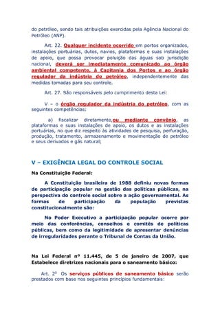 do petróleo, sendo tais atribuições exercidas pela Agência Nacional do
Petróleo (ANP).
Art. 22. Qualquer incidente ocorrido em portos organizados,
instalações portuárias, dutos, navios, plataformas e suas instalações
de apoio, que possa provocar poluição das águas sob jurisdição
nacional, deverá ser imediatamente comunicado ao órgão
ambiental competente, à Capitania dos Portos e ao órgão
regulador da indústria do petróleo, independentemente das
medidas tomadas para seu controle.
Art. 27. São responsáveis pelo cumprimento desta Lei:
V – o órgão regulador da indústria do petróleo, com as
seguintes competências:
a) fiscalizar diretamente, ou mediante convênio, as
plataformas e suas instalações de apoio, os dutos e as instalações
portuárias, no que diz respeito às atividades de pesquisa, perfuração,
produção, tratamento, armazenamento e movimentação de petróleo
e seus derivados e gás natural;
V – EXIGÊNCIA LEGAL DO CONTROLE SOCIAL
Na Constituição Federal:
A Constituição brasileira de 1988 definiu novas formas
de participação popular na gestão das políticas públicas, na
perspectiva do controle social sobre a ação governamental. As
formas de participação da população previstas
constitucionalmente são:
No Poder Executivo a participação popular ocorre por
meio das conferências, conselhos e comitês de políticas
públicas, bem como da legitimidade de apresentar denúncias
de irregularidades perante o Tribunal de Contas da União.
Na Lei Federal nº 11.445, de 5 de janeiro de 2007, que
Estabelece diretrizes nacionais para o saneamento básico:
Art. 2o Os serviços públicos de saneamento básico serão
prestados com base nos seguintes princípios fundamentais:
 