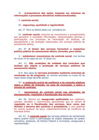 IX - transparência das ações, baseada em sistemas de
informações e processos decisórios institucionalizados;
X - controle social;
XI - segurança, qualidade e regularidade;
Art. 3o Para os efeitos desta Lei, considera-se:
IV - controle social: conjunto de mecanismos e procedimentos
que garantem à sociedade informações, representações técnicas e
participações nos processos de formulação de políticas, de
planejamento e de avaliação relacionados aos serviços públicos de
saneamento básico;
Art. 9o O titular dos serviços formulará a respectiva
política pública de saneamento básico, devendo, para tanto:
V - estabelecer mecanismos de controle social, nos termos
do inciso IV do caput do art. 3o desta Lei;
Art. 11. São condições de validade dos contratos que
tenham por objeto a prestação de serviços públicos de
saneamento básico:
§ 2o Nos casos de serviços prestados mediante contratos de
concessão ou de programa, as normas previstas no inciso III do
caput deste artigo deverão prever:
IV - a realização prévia de audiência e de consulta públicas
sobre o edital de licitação, no caso de concessão, e sobre a
minuta do contrato.
V - mecanismos de controle social nas atividades de
planejamento, regulação e fiscalização dos serviços;
Art. 26. Deverá ser assegurado publicidade aos relatórios,
estudos, decisões e instrumentos equivalentes que se refiram à
regulação ou à fiscalização dos serviços, bem como aos
direitos e deveres dos usuários e prestadores, a eles podendo
ter acesso qualquer do povo, independentemente da existência de
interesse direto.
Art. 47. O controle social dos serviços públicos de saneamento
básico poderá incluir a participação de órgãos colegiados de caráter
consultivo, estaduais, do Distrito Federal e municipais, assegurada a
representação:
 