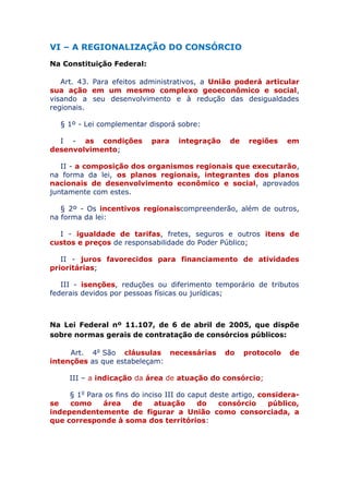 VI – A REGIONALIZAÇÃO DO CONSÓRCIO
Na Constituição Federal:
Art. 43. Para efeitos administrativos, a União poderá articular
sua ação em um mesmo complexo geoeconômico e social,
visando a seu desenvolvimento e à redução das desigualdades
regionais.
§ 1º - Lei complementar disporá sobre:
I - as condições para integração de regiões em
desenvolvimento;
II - a composição dos organismos regionais que executarão,
na forma da lei, os planos regionais, integrantes dos planos
nacionais de desenvolvimento econômico e social, aprovados
juntamente com estes.
§ 2º - Os incentivos regionais compreenderão, além de outros,
na forma da lei:
I - igualdade de tarifas, fretes, seguros e outros itens de
custos e preços de responsabilidade do Poder Público;
II - juros favorecidos para financiamento de atividades
prioritárias;
III - isenções, reduções ou diferimento temporário de tributos
federais devidos por pessoas físicas ou jurídicas;
Na Lei Federal nº 11.107, de 6 de abril de 2005, que dispõe
sobre normas gerais de contratação de consórcios públicos:
Art. 4o São cláusulas necessárias do protocolo de
intenções as que estabeleçam:
III – a indicação da área de atuação do consórcio;
§ 1o Para os fins do inciso III do caput deste artigo, considera-
se como área de atuação do consórcio público,
independentemente de figurar a União como consorciada, a
que corresponde à soma dos territórios:
 
