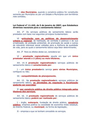 I – dos Municípios, quando o consórcio público for constituído
somente por Municípios ou por um Estado e Municípios com territórios
nele contidos;
Lei Federal nº 11.445, de 5 de janeiro de 2007, que Estabelece
diretrizes nacionais para o saneamento básico:
Art. 2o Os serviços públicos de saneamento básico serão
prestados com base nos seguintes princípios fundamentais:
VI - articulação com as políticas de desenvolvimento
urbano e regional, de habitação, de combate à pobreza e de sua
erradicação, de proteção ambiental, de promoção da saúde e outras
de relevante interesse social voltadas para a melhoria da qualidade
de vida, para as quais o saneamento básico seja fator determinante;
Art. 3o Para os efeitos desta Lei, considera-se:
VI - prestação regionalizada: aquela em que um único
prestador atende a 2 (dois) ou mais titulares;
Art. 14. A prestação regionalizada de serviços públicos de
saneamento básico é caracterizada por:
I - um único prestador do serviço para vários Municípios,
contíguos ou não;
III - compatibilidade de planejamento.
Art. 15. Na prestação regionalizada de serviços públicos de
saneamento básico, as atividades de regulação e fiscalização
poderão ser exercidas:
II - por consórcio público de direito público integrado
pelos titulares dos serviços.
Art. 16. A prestação regionalizada de serviços públicos de
saneamento básico poderá ser realizada por:
I - órgão, autarquia, fundação de direito público, consórcio
público, empresa pública ou sociedade de economia mista estadual,
do Distrito Federal, ou municipal, na forma da legislação;
II - empresa a que se tenham concedido os serviços.
 