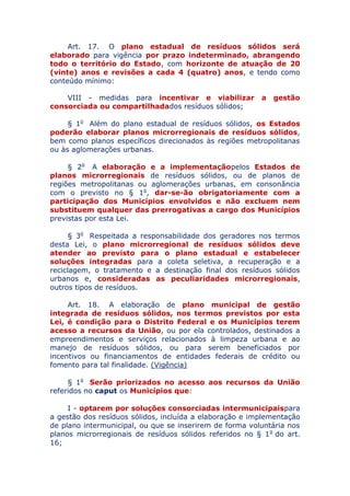 Art. 17. O plano estadual de resíduos sólidos será
elaborado para vigência por prazo indeterminado, abrangendo
todo o território do Estado, com horizonte de atuação de 20
(vinte) anos e revisões a cada 4 (quatro) anos, e tendo como
conteúdo mínimo:
VIII - medidas para incentivar e viabilizar a gestão
consorciada ou compartilhada dos resíduos sólidos;
§ 1o Além do plano estadual de resíduos sólidos, os Estados
poderão elaborar planos microrregionais de resíduos sólidos,
bem como planos específicos direcionados às regiões metropolitanas
ou às aglomerações urbanas.
§ 2o A elaboração e a implementação pelos Estados de
planos microrregionais de resíduos sólidos, ou de planos de
regiões metropolitanas ou aglomerações urbanas, em consonância
com o previsto no § 1o, dar-se-ão obrigatoriamente com a
participação dos Municípios envolvidos e não excluem nem
substituem qualquer das prerrogativas a cargo dos Municípios
previstas por esta Lei.
§ 3o Respeitada a responsabilidade dos geradores nos termos
desta Lei, o plano microrregional de resíduos sólidos deve
atender ao previsto para o plano estadual e estabelecer
soluções integradas para a coleta seletiva, a recuperação e a
reciclagem, o tratamento e a destinação final dos resíduos sólidos
urbanos e, consideradas as peculiaridades microrregionais,
outros tipos de resíduos.
Art. 18. A elaboração de plano municipal de gestão
integrada de resíduos sólidos, nos termos previstos por esta
Lei, é condição para o Distrito Federal e os Municípios terem
acesso a recursos da União, ou por ela controlados, destinados a
empreendimentos e serviços relacionados à limpeza urbana e ao
manejo de resíduos sólidos, ou para serem beneficiados por
incentivos ou financiamentos de entidades federais de crédito ou
fomento para tal finalidade. (Vigência)
§ 1o Serão priorizados no acesso aos recursos da União
referidos no caput os Municípios que:
I - optarem por soluções consorciadas intermunicipais
para a gestão dos resíduos sólidos, incluída a elaboração e
implementação de plano intermunicipal, ou que se inserirem de forma
voluntária nos planos microrregionais de resíduos sólidos referidos no
§ 1o do art. 16;
 