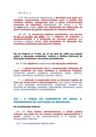 Art. 19. [...].
§ 9o Nos termos do regulamento, o Município que optar por
soluções consorciadas intermunicipais para a gestão dos
resíduos sólidos, assegurado que o plano intermunicipal
preencha os requisitos estabelecidos nos incisos I a XIX
do caput deste artigo, pode ser dispensado da elaboração de
plano municipal de gestão integrada de resíduos sólidos.
Art. 45. Os consórcios públicos constituídos, nos termos
da Lei no 11.107, de 2005, com o objetivo de viabilizar a
descentralização e a prestação de serviços públicos que
envolvam resíduos sólidos, têm prioridade na obtenção dos
incentivos instituídos pelo Governo Federal.
Na Lei Federal nº 9.795, de 27 de abril de 1999 que dispõe
sobre a educação ambiental, institui a Política Nacional de
Educação Ambiental e dá outras providências:
Art. 5o São objetivos fundamentais da educação ambiental:
I - o desenvolvimento de uma compreensão integrada do
meio ambiente em suas múltiplas e complexas relações,
envolvendo aspectos ecológicos, psicológicos, legais, políticos,
sociais, econômicos, científicos, culturais e éticos;
V - o estímulo à cooperação entre as diversas regiões do
País, em níveis micro e macrorregionais, com vistas à construção
de uma sociedade ambientalmente equilibrada, fundada nos
princípios da liberdade, igualdade, solidariedade, democracia, justiça
social, responsabilidade e sustentabilidade;
VII – A FORÇA DO CONSÓRCIO EM GERAL E,
PRIORIDADES NA CAPTAÇÃO DE RECURSOS:
Na Constituição Federal:
Art. 43. Para efeitos administrativos, a União poderá
articular sua ação em um mesmo complexo geoeconômico e
social, visando a seu desenvolvimento e à redução das
desigualdades regionais.
§ 1º - Lei complementar disporá sobre:
 