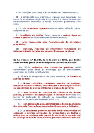 I - as condições para integração de regiões em desenvolvimento;
II - a composição dos organismos regionais que executarão, na
forma da lei, os planos regionais, integrantes dos planos nacionais de
desenvolvimento econômico e social, aprovados juntamente com
estes.
§ 2º - Os incentivos regionais compreenderão, além de outros,
na forma da lei:
I - igualdade de tarifas, fretes, seguros e outros itens de
custos e preços de responsabilidade do Poder Público;
II - juros favorecidos para financiamento de atividades
prioritárias;
III - isenções, reduções ou diferimento temporário de
tributos federais devidos por pessoas físicas ou jurídicas;
Na Lei Federal nº 11.107, de 6 de abril de 2005, que dispõe
sobre normas gerais de contratação de consórcios públicos:
Art. 2o Os objetivos dos consórcios públicos serão
determinados pelos entes da Federação que se consorciarem,
observados os limites constitucionais.
§ 1o Para o cumprimento de seus objetivos, o consórcio
público poderá:
I – firmar convênios, contratos, acordos de qualquer
natureza, receber auxílios, contribuições e subvenções sociais
ou econômicas de outras entidades e órgãos do governo;
II – nos termos do contrato de consórcio de direito
público, promover desapropriações e instituir servidões nos
termos de declaração de utilidade ou necessidade pública, ou
interesse social, realizada pelo Poder Público; e
III – ser contratado pela administração direta ou indireta
dos entes da Federação consorciados, dispensada a licitação.
§ 2o Os consórcios públicos poderão emitir documentos de
cobrança e exercer atividades de arrecadação de tarifas e
outros preços públicos pela prestação de serviços ou pelo uso
ou outorga de uso de bens públicos por eles administrados ou,
 