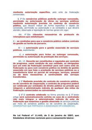 mediante autorização específica, pelo ente da Federação
consorciado.
§ 3o Os consórcios públicos poderão outorgar concessão,
permissão ou autorização de obras ou serviços públicos
mediante autorização prevista no contrato de consórcio
público, que deverá indicar de forma específica o objeto da
concessão, permissão ou autorização e as condições a que deverá
atender, observada a legislação de normas gerais em vigor.
Art. 4o São cláusulas necessárias do protocolo de
intenções as que estabeleçam:
X – as condições para que o consórcio público celebre
contrato de gestão ou termo de parceria;
XI – a autorização para a gestão associada de serviços
públicos, explicitando:
c) a autorização para licitar ou outorgar concessão,
permissão ou autorização da prestação dos serviços;
Art. 13. Deverão ser constituídas e reguladas por contrato
de programa, como condição de sua validade, as obrigações
que um ente da Federação constituir para com outro ente da
Federação ou para com consórcio público no âmbito de gestão
associada em que haja a prestação de serviços públicos ou a
transferência total ou parcial de encargos, serviços, pessoal
ou de bens necessários à continuidade dos serviços
transferidos.
§ 5o Mediante previsão do contrato de consórcio público,
ou de convênio de cooperação, o contrato de programa poderá
ser celebrado por entidades de direito público ou privado que
integrem a administração indireta de qualquer dos entes da
Federação consorciados ou conveniados.
§ 6o O contrato celebrado na forma prevista no § 5o deste
artigo será automaticamente extinto no caso de o contratado
não mais integrar a administração indireta do ente da
Federação que autorizou a gestão associada de serviços públicos
por meio de consórcio público ou de convênio de cooperação.
(DISPOSITIVO QUE FORTALECE A ASSOCIAÇÃO EM CONSÓRCIO).
Na Lei Federal nº 11.445, de 5 de janeiro de 2007, que
Estabelece diretrizes nacionais para o saneamento básico:
 