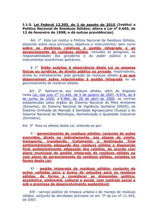 I.1.5. Lei Federal 12.305, de 2 de agosto de 2010 (Institui a
Política Nacional de Resíduos Sólidos; altera a Lei no 9.605, de
12 de fevereiro de 1998; e dá outras providências)
Art. 1o Esta Lei institui a Política Nacional de Resíduos Sólidos,
dispondo sobre seus princípios, objetivos e instrumentos, bem como
sobre as diretrizes relativas à gestão integrada e ao
gerenciamento de resíduos sólidos, incluídos os perigosos, às
responsabilidades dos geradores e do poder público e aos
instrumentos econômicos aplicáveis.
§ 1o Estão sujeitas à observância desta Lei as pessoas
físicas ou jurídicas, de direito público ou privado, responsáveis,
direta ou indiretamente, pela geração de resíduos sólidos e as que
desenvolvam ações relacionadas à gestão integrada ou ao
gerenciamento de resíduos sólidos.
Art. 2o Aplicam-se aos resíduos sólidos, além do disposto
nesta Lei, nas Leis nos 11.445, de 5 de janeiro de 2007, 9.974, de 6
de junho de 2000, e 9.966, de 28 de abril de 2000, as normas
estabelecidas pelos órgãos do Sistema Nacional do Meio Ambiente
(Sisnama), do Sistema Nacional de Vigilância Sanitária (SNVS), do
Sistema Unificado de Atenção à Sanidade Agropecuária (Suasa) e do
Sistema Nacional de Metrologia, Normalização e Qualidade Industrial
(Sinmetro).
Art. 3o Para os efeitos desta Lei, entende-se por:
X - gerenciamento de resíduos sólidos: conjunto de ações
exercidas, direta ou indiretamente, nas etapas de coleta,
transporte, transbordo, tratamento e destinação final
ambientalmente adequada dos resíduos sólidos e disposição
final ambientalmente adequada dos rejeitos, de acordo com
plano municipal de gestão integrada de resíduos sólidos ou
com plano de gerenciamento de resíduos sólidos, exigidos na
forma desta Lei;
XI - gestão integrada de resíduos sólidos: conjunto de
ações voltadas para a busca de soluções para os resíduos
sólidos, de forma a considerar as dimensões política,
econômica, ambiental, cultural e social, com controle social e
sob a premissa do desenvolvimento sustentável;
XIX - serviço público de limpeza urbana e de manejo de resíduos
sólidos: conjunto de atividades previstas no art. 7º da Lei nº 11.445,
de 2007.
 