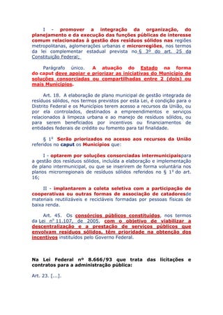 I - promover a integração da organização, do
planejamento e da execução das funções públicas de interesse
comum relacionadas à gestão dos resíduos sólidos nas regiões
metropolitanas, aglomerações urbanas e microrregiões, nos termos
da lei complementar estadual prevista no § 3º do art. 25 da
Constituição Federal;
Parágrafo único. A atuação do Estado na forma
do caput deve apoiar e priorizar as iniciativas do Município de
soluções consorciadas ou compartilhadas entre 2 (dois) ou
mais Municípios.
Art. 18. A elaboração de plano municipal de gestão integrada de
resíduos sólidos, nos termos previstos por esta Lei, é condição para o
Distrito Federal e os Municípios terem acesso a recursos da União, ou
por ela controlados, destinados a empreendimentos e serviços
relacionados à limpeza urbana e ao manejo de resíduos sólidos, ou
para serem beneficiados por incentivos ou financiamentos de
entidades federais de crédito ou fomento para tal finalidade.
§ 1o Serão priorizados no acesso aos recursos da União
referidos no caput os Municípios que:
I - optarem por soluções consorciadas intermunicipais
para a gestão dos resíduos sólidos, incluída a elaboração e
implementação de plano intermunicipal, ou que se inserirem de forma
voluntária nos planos microrregionais de resíduos sólidos referidos no
§ 1o do art. 16;
II - implantarem a coleta seletiva com a participação de
cooperativas ou outras formas de associação de catadores de
materiais reutilizáveis e recicláveis formadas por pessoas físicas de
baixa renda.
Art. 45. Os consórcios públicos constituídos, nos termos
da Lei no 11.107, de 2005, com o objetivo de viabilizar a
descentralização e a prestação de serviços públicos que
envolvam resíduos sólidos, têm prioridade na obtenção dos
incentivos instituídos pelo Governo Federal.
Na Lei Federal nº 8.666/93 que trata das licitações e
contratos para a administração pública:
Art. 23. [...].
 
