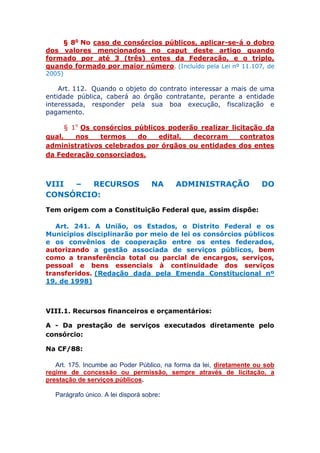 § 8o No caso de consórcios públicos, aplicar-se-á o dobro
dos valores mencionados no caput deste artigo quando
formado por até 3 (três) entes da Federação, e o triplo,
quando formado por maior número. (Incluído pela Lei nº 11.107, de
2005)
Art. 112. Quando o objeto do contrato interessar a mais de uma
entidade pública, caberá ao órgão contratante, perante a entidade
interessada, responder pela sua boa execução, fiscalização e
pagamento.
§ 1o Os consórcios públicos poderão realizar licitação da
qual, nos termos do edital, decorram contratos
administrativos celebrados por órgãos ou entidades dos entes
da Federação consorciados.
VIII – RECURSOS NA ADMINISTRAÇÃO DO
CONSÓRCIO:
Tem origem com a Constituição Federal que, assim dispõe:
Art. 241. A União, os Estados, o Distrito Federal e os
Municípios disciplinarão por meio de lei os consórcios públicos
e os convênios de cooperação entre os entes federados,
autorizando a gestão associada de serviços públicos, bem
como a transferência total ou parcial de encargos, serviços,
pessoal e bens essenciais à continuidade dos serviços
transferidos. (Redação dada pela Emenda Constitucional nº
19, de 1998)
VIII.1. Recursos financeiros e orçamentários:
A - Da prestação de serviços executados diretamente pelo
consórcio:
Na CF/88:
Art. 175. Incumbe ao Poder Público, na forma da lei, diretamente ou sob
regime de concessão ou permissão, sempre através de licitação, a
prestação de serviços públicos.
Parágrafo único. A lei disporá sobre:
 
