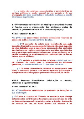 I - o regime das empresas concessionárias e permissionárias de
serviços públicos, o caráter especial de seu contrato e de sua
prorrogação, bem como as condições de caducidade, fiscalização e rescisão
da concessão ou permissão;
B - Provenientes de contratos de rateio para despesas orçadas
e fixadas para a manutenção das atividades meios do
Consórcio (Secretaria Executiva e Ente de Regulação):
Na Lei Federal nº 11.107:
Art. 8o Os entes consorciados somente entregarão recursos
ao consórcio público mediante contrato de rateio.
§ 1o O contrato de rateio será formalizado em cada
exercício financeiro e seu prazo de vigência não será superior
ao das dotações que o suportam, com exceção dos contratos
que tenham por objeto exclusivamente projetos consistentes
em programas e ações contemplados em plano plurianual ou a
gestão associada de serviços públicos custeados por tarifas ou
outros preços públicos.
§ 2o É vedada a aplicação dos recursos entregues por meio
de contrato de rateio para o atendimento de despesas
genéricas, inclusive transferências ou operações de crédito.
§ 3o Os entes consorciados, isolados ou em conjunto, bem
como o consórcio público, são partes legítimas para exigir o
cumprimento das obrigações previstas no contrato de rateio.
VIII.2. Recursos Imobilizados (edificações e, móveis,
utensílios e equipamentos):
Na Lei Federal nº 11.107:
Art. 4o São cláusulas necessárias do protocolo de
intenções as que estabeleçam:
§ 3o É nula a cláusula do contrato de consórcio que
preveja determinadas contribuições financeiras ou
econômicas de ente da Federação ao consórcio público, salvo
a doação, destinação ou cessão do uso de bens móveis ou
 