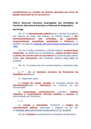 imóveis e as transferências ou cessões de direitos operadas
por força de gestão associada de serviços públicos.
VIII.3. Recursos humanos empregados nas atividades do
Consórcio (Secretaria Executiva e Câmaras de Regulação):
Na CF/88:
Art. 37. A administração pública direta e indireta de qualquer
dos Poderes da União, dos Estados, do Distrito Federal e dos
Municípios obedecerá aos princípios de legalidade,
impessoalidade, moralidade, publicidade e eficiência e,
também, ao seguinte: (Redação dada pela Emenda Constitucional nº 19, de
1998)
Art. 39. A União, os Estados, o Distrito Federal e os Municípios
instituirão, no âmbito de sua competência, regime jurídico único
e planos de carreira para os servidores da administração pública
direta, das autarquias e das fundações públicas. (Vide ADIN nº
2.135-4)
Art. 61. A iniciativa das leis complementares e ordinárias cabe
[...].
§ 1º - São de iniciativa privativa do Presidente da
República as leis que:
II - disponham sobre:
a) criação de cargos, funções ou empregos públicos na
administração direta e autárquica ou aumento de sua
remuneração;
b) organização administrativa e judiciária, matéria
tributária e orçamentária, serviços públicos e pessoal da
administração dos Territórios;
[...];
e) criação e extinção de Ministérios e órgãos da
administração pública, observado o disposto no art. 84,
VI (Redação dada pela Emenda Constitucional nº 32, de 2001)
Art. 84. Compete privativamente ao Presidente da República:
 