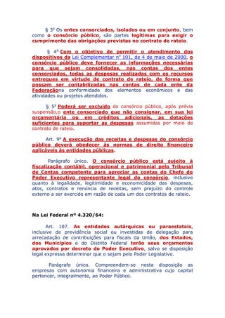 § 3o Os entes consorciados, isolados ou em conjunto, bem
como o consórcio público, são partes legítimas para exigir o
cumprimento das obrigações previstas no contrato de rateio.
§ 4o Com o objetivo de permitir o atendimento dos
dispositivos da Lei Complementar no 101, de 4 de maio de 2000, o
consórcio público deve fornecer as informações necessárias
para que sejam consolidadas, nas contas dos entes
consorciados, todas as despesas realizadas com os recursos
entregues em virtude de contrato de rateio, de forma que
possam ser contabilizadas nas contas de cada ente da
Federação na conformidade dos elementos econômicos e das
atividades ou projetos atendidos.
§ 5o Poderá ser excluído do consórcio público, após prévia
suspensão, o ente consorciado que não consignar, em sua lei
orçamentária ou em créditos adicionais, as dotações
suficientes para suportar as despesas assumidas por meio de
contrato de rateio.
Art. 9o A execução das receitas e despesas do consórcio
público deverá obedecer às normas de direito financeiro
aplicáveis às entidades públicas.
Parágrafo único. O consórcio público está sujeito à
fiscalização contábil, operacional e patrimonial pelo Tribunal
de Contas competente para apreciar as contas do Chefe do
Poder Executivo representante legal do consórcio, inclusive
quanto à legalidade, legitimidade e economicidade das despesas,
atos, contratos e renúncia de receitas, sem prejuízo do controle
externo a ser exercido em razão de cada um dos contratos de rateio.
Na Lei Federal nº 4.320/64:
Art. 107. As entidades autárquicas ou paraestatais,
inclusive de previdência social ou investidas de delegação para
arrecadação de contribuições para fiscais da União, dos Estados,
dos Municípios e do Distrito Federal terão seus orçamentos
aprovados por decreto do Poder Executivo, salvo se disposição
legal expressa determinar que o sejam pelo Poder Legislativo.
Parágrafo único. Compreendem-se nesta disposição as
empresas com autonomia financeira e administrativa cujo capital
pertencer, integralmente, ao Poder Público.
 