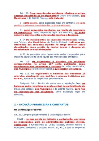 Art. 108. Os orçamentos das entidades referidas no artigo
anterior vincular-se-ão ao orçamento da União, dos Estados, dos
Municípios e do Distrito Federal, pela inclusão:
I - como receita, salvo disposição legal em contrário, de saldo
positivo previsto entre os totais das receitas e despesas;
II - como subvenção econômica, na receita do orçamento
da beneficiária, salvo disposição legal em contrário, do saldo
negativo previsto entre os totais das receitas e despesas.
§ 1º Os investimentos ou inversões financeiras da União,
dos Estados, dos Municípios e do Distrito Federal, realizados por
intermédio das entidades aludidas no artigo anterior, serão
classificados como receita de capital destas e despesa de
transferência de capital daqueles.
§ 2º As previsões para depreciação serão computadas para
efeito de apuração do saldo líquido das mencionadas entidades.
Art. 109. Os orçamentos e balanços das entidades
compreendidas no artigo 107 serão publicados como
complemento dos orçamentos e balanços da União, dos Estados,
dos Municípios e do Distrito Federal a que estejam vinculados.
Art. 110. Os orçamentos e balanços das entidades já
referidas, obedecerão aos padrões e normas instituídas por
esta lei, ajustados às respectivas peculiaridades.
Parágrafo único. Dentro do prazo que a legislação fixar, os
balanços serão remetidos ao órgão central de contabilidade da
União, dos Estados, dos Municípios e do Distrito Federal, para fins
de incorporação dos resultados, salvo disposição legal em
contrário.
X – EXCUÇÃO FINANCEIRA E CONTRATOS:
Na Constituição Federal:
Art. 22. Compete privativamente à União legislar sobre:
XXVII - normas gerais de licitação e contratação, em todas
as modalidades, para as administrações públicas diretas,
autárquicas e fundacionais da União, Estados, Distrito Federal e
Municípios, obedecido o disposto no art. 37, XXI, e para as empresas
 
