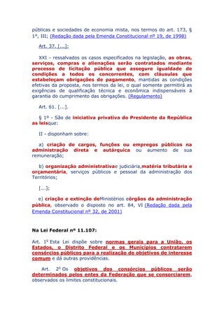 públicas e sociedades de economia mista, nos termos do art. 173, §
1°, III; (Redação dada pela Emenda Constitucional nº 19, de 1998)
Art. 37. [...]:
XXI - ressalvados os casos especificados na legislação, as obras,
serviços, compras e alienações serão contratados mediante
processo de licitação pública que assegure igualdade de
condições a todos os concorrentes, com cláusulas que
estabeleçam obrigações de pagamento, mantidas as condições
efetivas da proposta, nos termos da lei, o qual somente permitirá as
exigências de qualificação técnica e econômica indispensáveis à
garantia do cumprimento das obrigações. (Regulamento)
Art. 61. [...].
§ 1º - São de iniciativa privativa do Presidente da República
as leis que:
II - disponham sobre:
a) criação de cargos, funções ou empregos públicos na
administração direta e autárquica ou aumento de sua
remuneração;
b) organização administrativa e judiciária, matéria tributária
e orçamentária, serviços públicos e pessoal da administração dos
Territórios;
[...];
e) criação e extinção de Ministérios e órgãos da
administração pública, observado o disposto no art. 84,
VI (Redação dada pela Emenda Constitucional nº 32, de 2001)
Na Lei Federal nº 11.107:
Art. 1o Esta Lei dispõe sobre normas gerais para a União, os
Estados, o Distrito Federal e os Municípios contratarem
consórcios públicos para a realização de objetivos de interesse
comum e dá outras providências.
Art. 2o Os objetivos dos consórcios públicos serão
determinados pelos entes da Federação que se consorciarem,
observados os limites constitucionais.
 