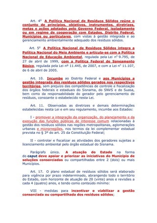 Art. 4o A Política Nacional de Resíduos Sólidos reúne o
conjunto de princípios, objetivos, instrumentos, diretrizes,
metas e ações adotados pelo Governo Federal, isoladamente
ou em regime de cooperação com Estados, Distrito Federal,
Municípios ou particulares, com vistas à gestão integrada e ao
gerenciamento ambientalmente adequado dos resíduos sólidos.
Art. 5o A Política Nacional de Resíduos Sólidos integra a
Política Nacional do Meio Ambiente e articula-se com a Política
Nacional de Educação Ambiental, regulada pela Lei no 9.795, de
27 de abril de 1999, com a Política Federal de Saneamento
Básico, regulada pela Lei nº 11.445, de 2007, e com a Lei no 11.107,
de 6 de abril de 2005.
Art. 10. Incumbe ao Distrito Federal e aos Municípios a
gestão integrada dos resíduos sólidos gerados nos respectivos
territórios, sem prejuízo das competências de controle e fiscalização
dos órgãos federais e estaduais do Sisnama, do SNVS e do Suasa,
bem como da responsabilidade do gerador pelo gerenciamento de
resíduos, consoante o estabelecido nesta Lei.
Art. 11. Observadas as diretrizes e demais determinações
estabelecidas nesta Lei e em seu regulamento, incumbe aos Estados:
I - promover a integração da organização, do planejamento e da
execução das funções públicas de interesse comum relacionadas à
gestão dos resíduos sólidos nas regiões metropolitanas, aglomerações
urbanas e microrregiões, nos termos da lei complementar estadual
prevista no § 3º do art. 25 da Constituição Federal;
II - controlar e fiscalizar as atividades dos geradores sujeitas a
licenciamento ambiental pelo órgão estadual do Sisnama.
Parágrafo único. A atuação do Estado na forma
do caput deve apoiar e priorizar as iniciativas do Município de
soluções consorciadas ou compartilhadas entre 2 (dois) ou mais
Municípios.
Art. 17. O plano estadual de resíduos sólidos será elaborado
para vigência por prazo indeterminado, abrangendo todo o território
do Estado, com horizonte de atuação de 20 (vinte) anos e revisões a
cada 4 (quatro) anos, e tendo como conteúdo mínimo:
VIII - medidas para incentivar e viabilizar a gestão
consorciada ou compartilhada dos resíduos sólidos;
 
