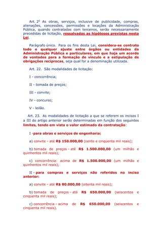 Art. 2o As obras, serviços, inclusive de publicidade, compras,
alienações, concessões, permissões e locações da Administração
Pública, quando contratadas com terceiros, serão necessariamente
precedidas de licitação, ressalvadas as hipóteses previstas nesta
Lei.
Parágrafo único. Para os fins desta Lei, considera-se contrato
todo e qualquer ajuste entre órgãos ou entidades da
Administração Pública e particulares, em que haja um acordo
de vontades para a formação de vínculo e a estipulação de
obrigações recíprocas, seja qual for a denominação utilizada.
Art. 22. São modalidades de licitação:
I - concorrência;
II - tomada de preços;
III - convite;
IV - concurso;
V - leilão.
Art. 23. As modalidades de licitação a que se referem os incisos I
a III do artigo anterior serão determinadas em função dos seguintes
limites, tendo em vista o valor estimado da contratação:
I - para obras e serviços de engenharia:
a) convite - até R$ 150.000,00 (cento e cinqüenta mil reais);
b) tomada de preços - até R$ 1.500.000,00 (um milhão e
quinhentos mil reais);
c) concorrência: acima de R$ 1.500.000,00 (um milhão e
quinhentos mil reais);
II - para compras e serviços não referidos no inciso
anterior:
a) convite - até R$ 80.000,00 (oitenta mil reais);
b) tomada de preços - até R$ 650.000,00 (seiscentos e
cinqüenta mil reais);
c) concorrência - acima de R$ 650.000,00 (seiscentos e
cinqüenta mil reais).
 