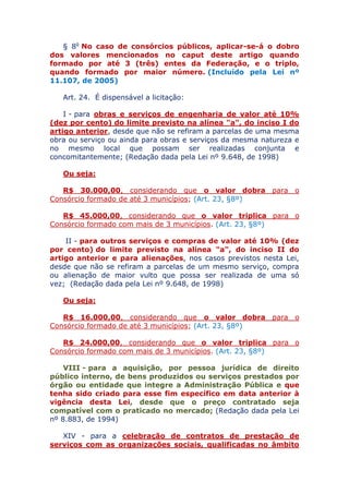 § 8o No caso de consórcios públicos, aplicar-se-á o dobro
dos valores mencionados no caput deste artigo quando
formado por até 3 (três) entes da Federação, e o triplo,
quando formado por maior número. (Incluído pela Lei nº
11.107, de 2005)
Art. 24. É dispensável a licitação:
I - para obras e serviços de engenharia de valor até 10%
(dez por cento) do limite previsto na alínea "a", do inciso I do
artigo anterior, desde que não se refiram a parcelas de uma mesma
obra ou serviço ou ainda para obras e serviços da mesma natureza e
no mesmo local que possam ser realizadas conjunta e
concomitantemente; (Redação dada pela Lei nº 9.648, de 1998)
Ou seja:
R$ 30.000,00, considerando que o valor dobra para o
Consórcio formado de até 3 municípios; (Art. 23, §8º)
R$ 45.000,00, considerando que o valor triplica para o
Consórcio formado com mais de 3 municípios. (Art. 23, §8º)
II - para outros serviços e compras de valor até 10% (dez
por cento) do limite previsto na alínea "a", do inciso II do
artigo anterior e para alienações, nos casos previstos nesta Lei,
desde que não se refiram a parcelas de um mesmo serviço, compra
ou alienação de maior vulto que possa ser realizada de uma só
vez; (Redação dada pela Lei nº 9.648, de 1998)
Ou seja:
R$ 16.000,00, considerando que o valor dobra para o
Consórcio formado de até 3 municípios; (Art. 23, §8º)
R$ 24.000,00, considerando que o valor triplica para o
Consórcio formado com mais de 3 municípios. (Art. 23, §8º)
VIII - para a aquisição, por pessoa jurídica de direito
público interno, de bens produzidos ou serviços prestados por
órgão ou entidade que integre a Administração Pública e que
tenha sido criado para esse fim específico em data anterior à
vigência desta Lei, desde que o preço contratado seja
compatível com o praticado no mercado; (Redação dada pela Lei
nº 8.883, de 1994)
XIV - para a celebração de contratos de prestação de
serviços com as organizações sociais, qualificadas no âmbito
 