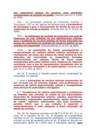 das respectivas esferas de governo, para atividades
contempladas no contrato de gestão. (Incluído pela Lei nº 9.648,
de 1998)
XXV - na contratação realizada por Instituição Científica e
Tecnológica - ICT ou por agência de fomento para a transferência
de tecnologia e para o licenciamento de direito de uso ou de
exploração de criação protegida. (Incluído pela Lei nº 10.973, de
2004)
XXVI – na celebração de contrato de programa com ente da
Federação ou com entidade de sua administração indireta,
para a prestação de serviços públicos de forma associada nos
termos do autorizado em contrato de consórcio público ou em
convênio de cooperação. (Incluído pela Lei nº 11.107, de 2005)
XXVII - na contratação da coleta, processamento e
comercialização de resíduos sólidos urbanos recicláveis ou
reutilizáveis, em áreas com sistema de coleta seletiva de lixo,
efetuados por associações ou cooperativas formadas
exclusivamente por pessoas físicas de baixa renda
reconhecidas pelo poder público como catadores de materiais
recicláveis, com o uso de equipamentos compatíveis com as
normas técnicas, ambientais e de saúde pública. (Redação dada
pela Lei nº 11.445, de 2007)
Art. 25. É inexigível a licitação quando houver inviabilidade de
competição, em especial:
I - para a contratação de serviços técnicos enumerados no
art. 13 desta Lei, de natureza singular, com profissionais ou
empresas de notória especialização, vedada a inexigibilidade
para serviços de publicidade e divulgação;
§ 1o Considera-se de notória especialização o profissional
ou empresa cujo conceito no campo de sua especialidade,
decorrente de desempenho anterior, estudos, experiências,
publicações, organização, aparelhamento, equipe técnica, ou
de outros requisitos relacionados com suas atividades,
permita inferir que o seu trabalho é essencial e
indiscutivelmente o mais adequado à plena satisfação do
objeto do contrato.
Art. 26. As dispensas previstas nos §§ 2o e 4o do art. 17 e no
inciso III e seguintes do art. 24, as situações de inexigibilidade
referidas no art. 25, necessariamente justificadas, e o retardamento
previsto no final do parágrafo único do art. 8o desta Lei deverão ser
comunicados, dentro de 3 (três) dias, à autoridade superior, para
 