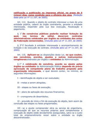 ratificação e publicação na imprensa oficial, no prazo de 5
(cinco) dias, como condição para a eficácia dos atos. (Redação
dada pela Lei nº 11.107, de 2005)
Art. 112. Quando o objeto do contrato interessar a mais de uma
entidade pública, caberá ao órgão contratante, perante a entidade
interessada, responder pela sua boa execução, fiscalização e
pagamento.
§ 1o Os consórcios públicos poderão realizar licitação da
qual, nos termos do edital, decorram contratos
administrativos celebrados por órgãos ou entidades dos entes
da Federação consorciados. (Incluído pela Lei nº 11.107, de 2005)
§ 2o É facultado à entidade interessada o acompanhamento da
licitação e da execução do contrato. (Incluído pela Lei nº 11.107, de
2005)
Art. 116. Aplicam-se as disposições desta Lei, no que couber,
aos convênios, acordos, ajustes e outros instrumentos
congêneres celebrados por órgãos e entidades da Administração.
§ 1o A celebração de convênio, acordo ou ajuste pelos
órgãos ou entidades da Administração Pública depende de prévia
aprovação de competente plano de trabalho proposto pela
organização interessada, o qual deverá conter, no mínimo, as
seguintes informações:
I - identificação do objeto a ser executado;
II - metas a serem atingidas;
III - etapas ou fases de execução;
IV - plano de aplicação dos recursos financeiros;
V - cronograma de desembolso;
VI - previsão de início e fim da execução do objeto, bem assim da
conclusão das etapas ou fases programadas;
VII - se o ajuste compreender obra ou serviço de engenharia,
comprovação de que os recursos próprios para complementar a
execução do objeto estão devidamente assegurados, salvo se o custo
total do empreendimento recair sobre a entidade ou órgão
descentralizador.
 