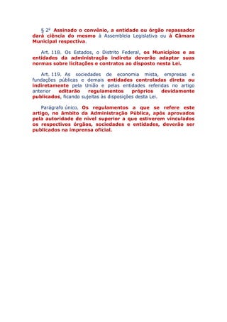 § 2o Assinado o convênio, a entidade ou órgão repassador
dará ciência do mesmo à Assembleia Legislativa ou à Câmara
Municipal respectiva.
Art. 118. Os Estados, o Distrito Federal, os Municípios e as
entidades da administração indireta deverão adaptar suas
normas sobre licitações e contratos ao disposto nesta Lei.
Art. 119. As sociedades de economia mista, empresas e
fundações públicas e demais entidades controladas direta ou
indiretamente pela União e pelas entidades referidas no artigo
anterior editarão regulamentos próprios devidamente
publicados, ficando sujeitas às disposições desta Lei.
Parágrafo único. Os regulamentos a que se refere este
artigo, no âmbito da Administração Pública, após aprovados
pela autoridade de nível superior a que estiverem vinculados
os respectivos órgãos, sociedades e entidades, deverão ser
publicados na imprensa oficial.
 