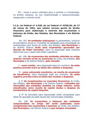 XII - meios a serem utilizados para o controle e a fiscalização,
no âmbito estadual, de sua implementação e operacionalização,
assegurado o controle social.
I.1.6. Lei Federal nº 4.320, de Lei Federal nº 4320/64, de 17
de março de 1964, que estatui normas gerais de direito
financeiro para elaboração e controle dos orçamentos e
balanços da União, dos Estados, dos Municípios e do Distrito
Federal.
Art. 107. As entidades autárquicas ou paraestatais, inclusive
de previdência social ou investidas de delegação para arrecadação de
contribuições para fiscais da União, dos Estados, dos Municípios e
do Distrito Federal terão seus orçamentos aprovados por
decreto do Poder Executivo, salvo se disposição legal expressa
determinar que o sejam pelo Poder Legislativo.
Art. 108. Os orçamentos das entidades referidas no artigo
anterior vincular-se-ão ao orçamento da União, dos Estados, dos
Municípios e do Distrito Federal, pela inclusão:
I - como receita, salvo disposição legal em contrário, de saldo
positivo previsto entre os totais das receitas e despesas;
II - como subvenção econômica, na receita do orçamento
da beneficiária, salvo disposição legal em contrário, do saldo
negativo previsto entre os totais das receitas e despesas.
§ 1º Os investimentos ou inversões financeiras da União,
dos Estados, dos Municípios e do Distrito Federal, realizados por
intermédio das entidades aludidas no artigo anterior, serão
classificados como receita de capital destas e despesa de
transferência de capital daqueles.
§ 2º As previsões para depreciação serão computadas para
efeito de apuração do saldo líquido das mencionadas entidades.
Art. 109. Os orçamentos e balanços das entidades
compreendidas no artigo 107 serão publicados como
complemento dos orçamentos e balanços da União, dos Estados,
dos Municípios e do Distrito Federal a que estejam vinculados.
 