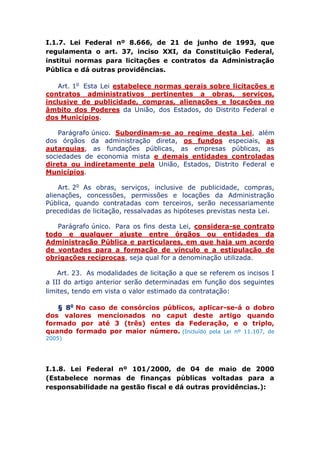 I.1.7. Lei Federal nº 8.666, de 21 de junho de 1993, que
regulamenta o art. 37, inciso XXI, da Constituição Federal,
institui normas para licitações e contratos da Administração
Pública e dá outras providências.
Art. 1o Esta Lei estabelece normas gerais sobre licitações e
contratos administrativos pertinentes a obras, serviços,
inclusive de publicidade, compras, alienações e locações no
âmbito dos Poderes da União, dos Estados, do Distrito Federal e
dos Municípios.
Parágrafo único. Subordinam-se ao regime desta Lei, além
dos órgãos da administração direta, os fundos especiais, as
autarquias, as fundações públicas, as empresas públicas, as
sociedades de economia mista e demais entidades controladas
direta ou indiretamente pela União, Estados, Distrito Federal e
Municípios.
Art. 2o As obras, serviços, inclusive de publicidade, compras,
alienações, concessões, permissões e locações da Administração
Pública, quando contratadas com terceiros, serão necessariamente
precedidas de licitação, ressalvadas as hipóteses previstas nesta Lei.
Parágrafo único. Para os fins desta Lei, considera-se contrato
todo e qualquer ajuste entre órgãos ou entidades da
Administração Pública e particulares, em que haja um acordo
de vontades para a formação de vínculo e a estipulação de
obrigações recíprocas, seja qual for a denominação utilizada.
Art. 23. As modalidades de licitação a que se referem os incisos I
a III do artigo anterior serão determinadas em função dos seguintes
limites, tendo em vista o valor estimado da contratação:
§ 8o No caso de consórcios públicos, aplicar-se-á o dobro
dos valores mencionados no caput deste artigo quando
formado por até 3 (três) entes da Federação, e o triplo,
quando formado por maior número. (Incluído pela Lei nº 11.107, de
2005)
I.1.8. Lei Federal nº 101/2000, de 04 de maio de 2000
(Estabelece normas de finanças públicas voltadas para a
responsabilidade na gestão fiscal e dá outras providências.):
 