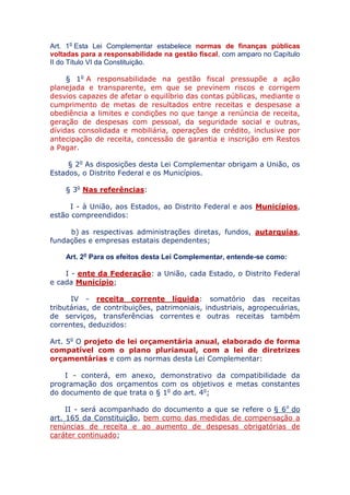 Art. 1o Esta Lei Complementar estabelece normas de finanças públicas
voltadas para a responsabilidade na gestão fiscal, com amparo no Capítulo
II do Título VI da Constituição.
§ 1o A responsabilidade na gestão fiscal pressupõe a ação
planejada e transparente, em que se previnem riscos e corrigem
desvios capazes de afetar o equilíbrio das contas públicas, mediante o
cumprimento de metas de resultados entre receitas e despesas e a
obediência a limites e condições no que tange a renúncia de receita,
geração de despesas com pessoal, da seguridade social e outras,
dívidas consolidada e mobiliária, operações de crédito, inclusive por
antecipação de receita, concessão de garantia e inscrição em Restos
a Pagar.
§ 2o As disposições desta Lei Complementar obrigam a União, os
Estados, o Distrito Federal e os Municípios.
§ 3o Nas referências:
I - à União, aos Estados, ao Distrito Federal e aos Municípios,
estão compreendidos:
b) as respectivas administrações diretas, fundos, autarquias,
fundações e empresas estatais dependentes;
Art. 2o Para os efeitos desta Lei Complementar, entende-se como:
I - ente da Federação: a União, cada Estado, o Distrito Federal
e cada Município;
IV - receita corrente líquida: somatório das receitas
tributárias, de contribuições, patrimoniais, industriais, agropecuárias,
de serviços, transferências correntes e outras receitas também
correntes, deduzidos:
Art. 5o O projeto de lei orçamentária anual, elaborado de
forma compatível com o plano plurianual, com a lei de
diretrizes orçamentárias e com as normas desta Lei
Complementar:
I - conterá, em anexo, demonstrativo da compatibilidade da
programação dos orçamentos com os objetivos e metas constantes
do documento de que trata o § 1o do art. 4o;
II - será acompanhado do documento a que se refere o § 6o do
art. 165 da Constituição, bem como das medidas de compensação a
renúncias de receita e ao aumento de despesas obrigatórias de
caráter continuado;
 