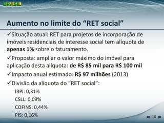 Aumento no limite do “RET social”
Situação atual: RET para projetos de incorporação de
imóveis residenciais de interesse social tem alíquota de
apenas 1% sobre o faturamento.
Proposta: ampliar o valor máximo do imóvel para
aplicação desta alíquota: de R$ 85 mil para R$ 100 mil
Impacto anual estimado: R$ 97 milhões (2013)
Divisão da alíquota do “RET social”:
   IRPJ: 0,31%
   CSLL: 0,09%
   COFINS: 0,44%
   PIS: 0,16%                                              10
 