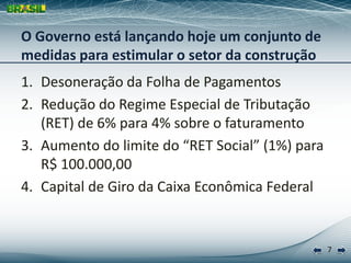 O Governo está lançando hoje um conjunto de
medidas para estimular o setor da construção
1. Desoneração da Folha de Pagamentos
2. Redução do Regime Especial de Tributação
   (RET) de 6% para 4% sobre o faturamento
3. Aumento do limite do “RET Social” (1%) para
   R$ 100.000,00
4. Capital de Giro da Caixa Econômica Federal


                                                 7
 