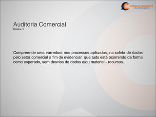 Auditoria Comercial
Módulos 5




Compreende uma varredura nos processos aplicados, na coleta de dados
pelo setor comercial a fim de evidenciar que tudo está ocorrendo da forma
como esperado, sem desvios de dados e/ou material - recursos.
 