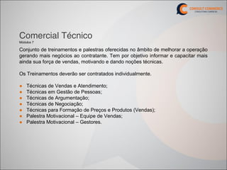 Comercial Técnico
Módulos 7

Conjunto de treinamentos e palestras oferecidas no âmbito de melhorar a operação
gerando mais negócios ao contratante. Tem por objetivo informar e capacitar mais
ainda sua força de vendas, motivando e dando noções técnicas.

Os Treinamentos deverão ser contratados individualmente.

●   Técnicas de Vendas e Atendimento;
●   Técnicas em Gestão de Pessoas;
●   Técnicas de Argumentação;
●   Técnicas de Negociação;
●   Técnicas para Formação de Preços e Produtos (Vendas);
●   Palestra Motivacional – Equipe de Vendas;
●   Palestra Motivacional – Gestores.
 