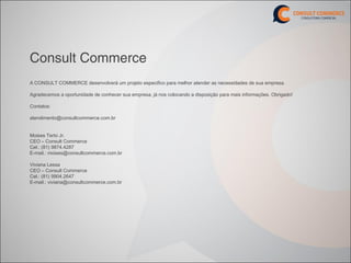Consult Commerce
A CONSULT COMMERCE desenvolverá um projeto especifico para melhor atender as necessidades de sua empresa.

Agradecemos a oportunidade de conhecer sua empresa, já nos colocando a disposição para mais informações. Obrigado!

Contatos:

atendimento@consultcommerce.com.br


Moises Terto Jr.
CEO – Consult Commerce
Cel.: (81) 9874.4287
E-mail.: moises@consultcommerce.com.br

Viviana Lessa
CEO – Consult Commerce
Cel.: (81) 9904.2647
E-mail.: viviana@consultcommerce.com.br
 