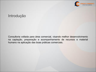Introdução




Consultoria voltada para área comercial, visando melhor desenvolvimento
na captação, preparação e acompanhamento de recursos e material
humano na aplicação das boas práticas comerciais.
 
